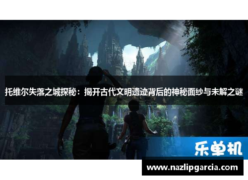 托维尔失落之城探秘：揭开古代文明遗迹背后的神秘面纱与未解之谜